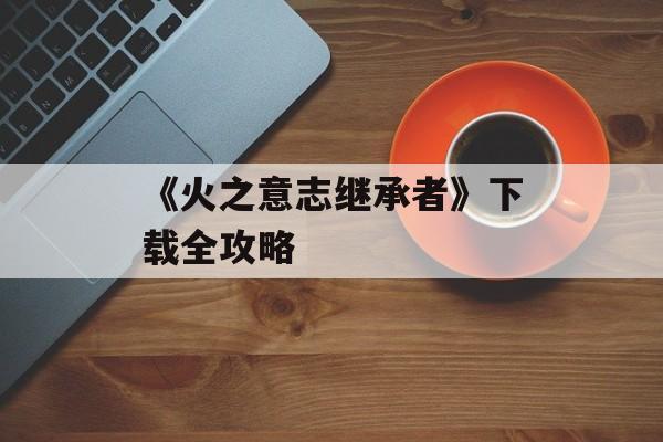 《火之意志继承者》下载全攻略