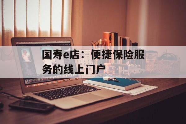 国寿e店：便捷保险服务的线上门户