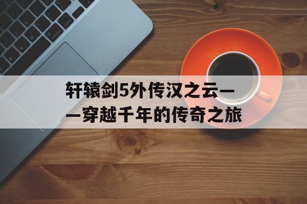 轩辕剑5外传汉之云——穿越千年的传奇之旅