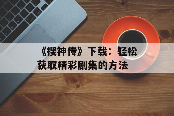 《搜神传》下载：轻松获取精彩剧集的方法
