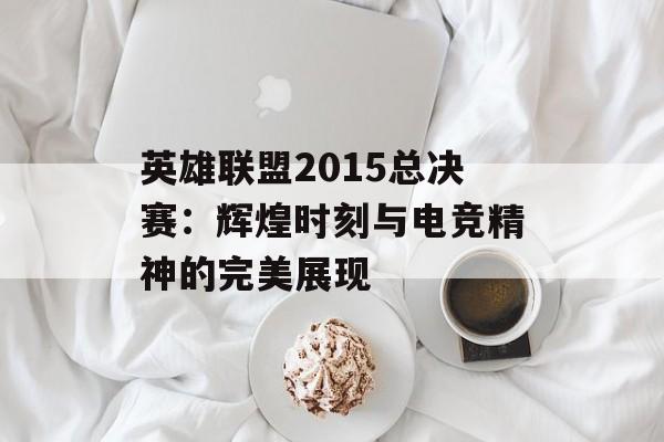 英雄联盟2015总决赛：辉煌时刻与电竞精神的完美展现