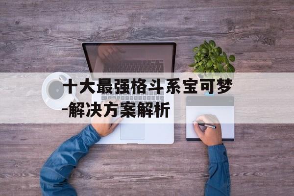 十大最强格斗系宝可梦-解决方案解析