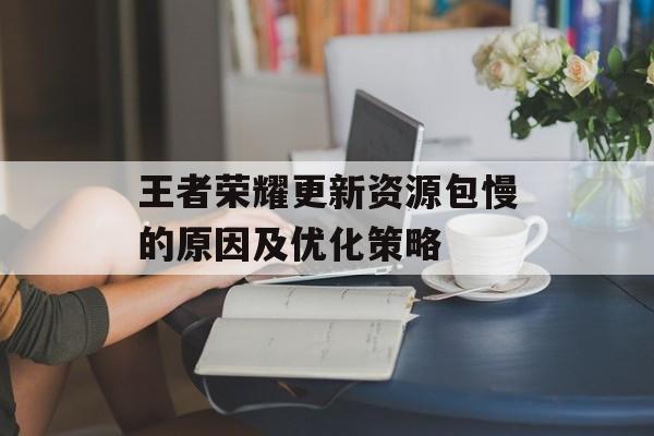 王者荣耀更新资源包慢的原因及优化策略