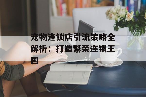 宠物连锁店引流策略全解析：打造繁荣连锁王国