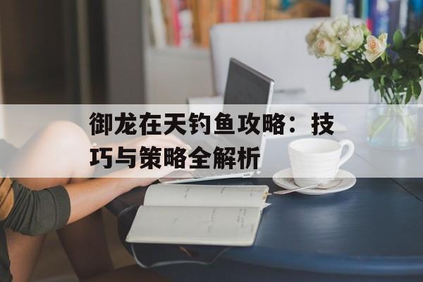 御龙在天钓鱼攻略：技巧与策略全解析