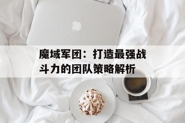 魔域军团：打造最强战斗力的团队策略解析