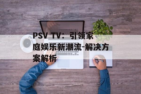 PSV TV：引领家庭娱乐新潮流-解决方案解析
