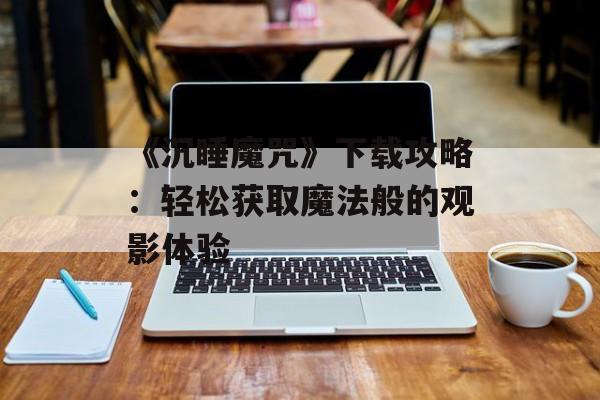 《沉睡魔咒》下载攻略：轻松获取魔法般的观影体验