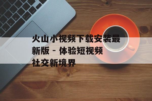 火山小视频下载安装最新版 - 体验短视频社交新境界