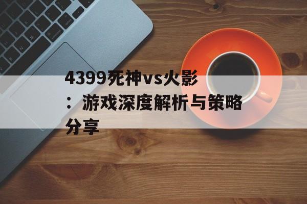 4399死神vs火影：游戏深度解析与策略分享