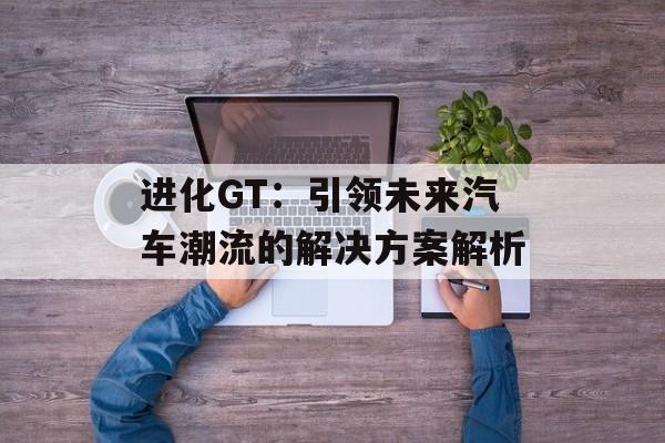 进化GT：引领未来汽车潮流的解决方案解析