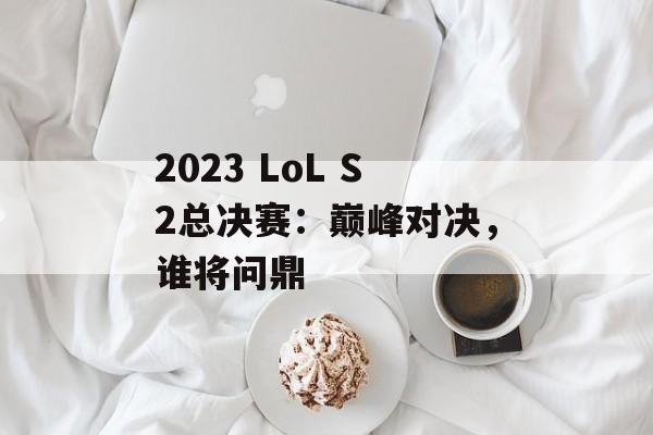 2023 LoL S2总决赛：巅峰对决，谁将问鼎