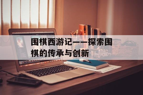 围棋西游记——探索围棋的传承与创新