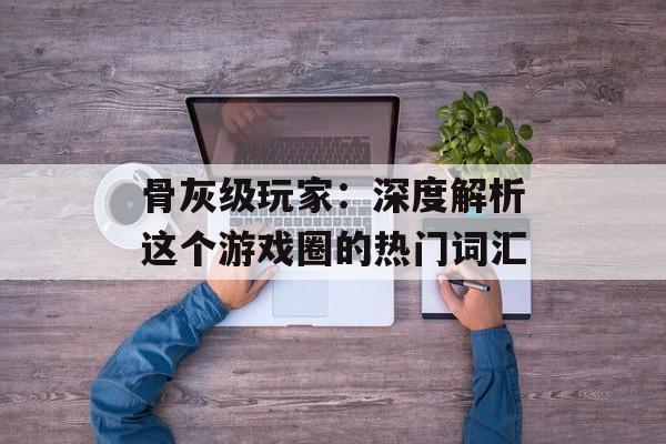 骨灰级玩家：深度解析这个游戏圈的热门词汇