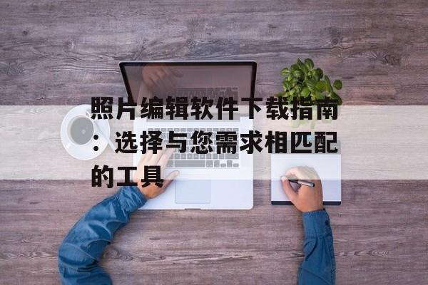 照片编辑软件下载指南：选择与您需求相匹配的工具