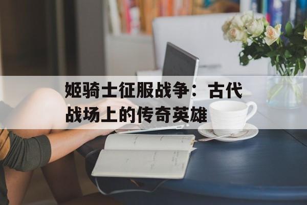 姬骑士征服战争：古代战场上的传奇英雄