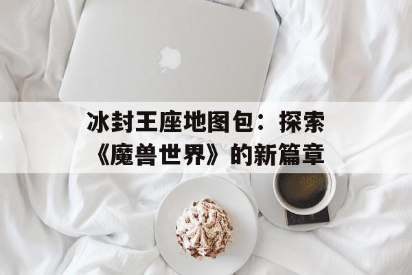 冰封王座地图包：探索《魔兽世界》的新篇章