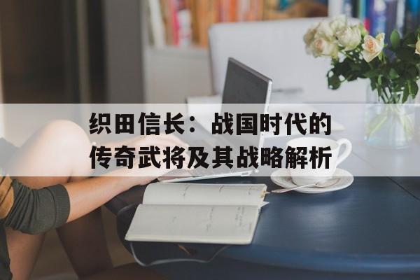 织田信长：战国时代的传奇武将及其战略解析