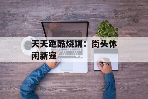 天天跑酷烧饼：街头休闲新宠