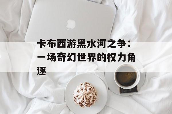 卡布西游黑水河之争：一场奇幻世界的权力角逐