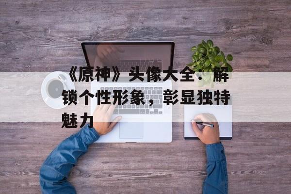 《原神》头像大全：解锁个性形象，彰显独特魅力