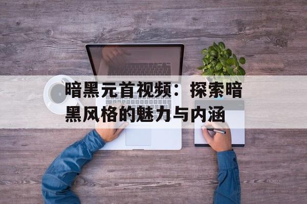暗黑元首视频：探索暗黑风格的魅力与内涵