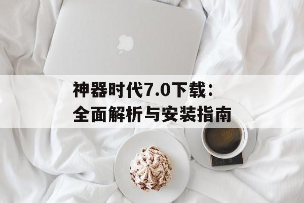 神器时代7.0下载：全面解析与安装指南