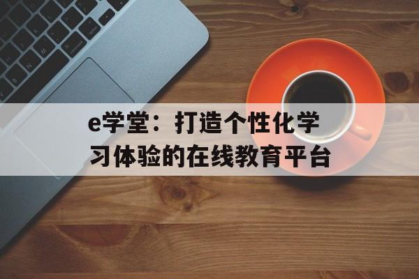 e学堂：打造个性化学习体验的在线教育平台