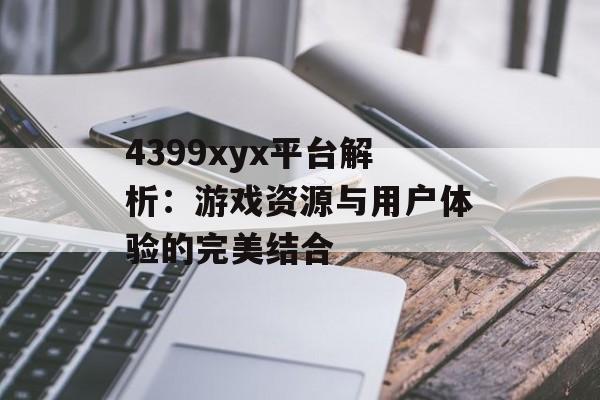 4399xyx平台解析：游戏资源与用户体验的完美结合