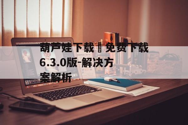 葫芦娃下载汅免费下载6.3.0版-解决方案解析