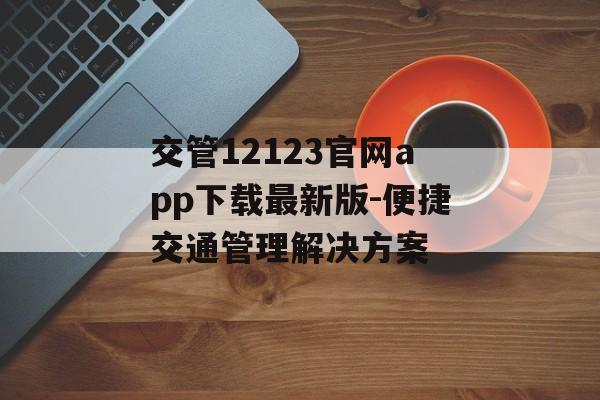 交管12123官网app下载最新版-便捷交通管理解决方案