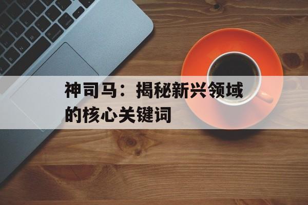 神司马：揭秘新兴领域的核心关键词