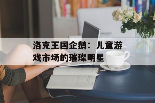 洛克王国企鹅：儿童游戏市场的璀璨明星