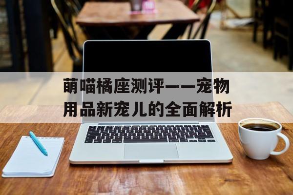 萌喵橘座测评——宠物用品新宠儿的全面解析
