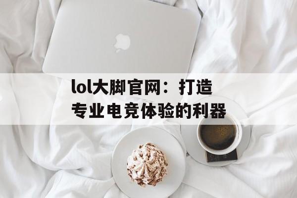 lol大脚官网：打造专业电竞体验的利器