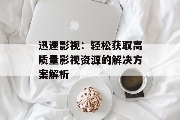 迅速影视：轻松获取高质量影视资源的解决方案解析