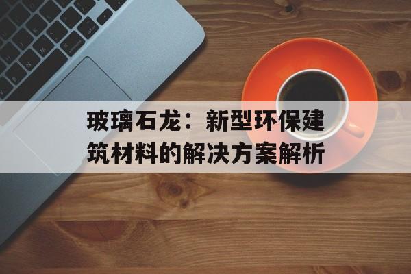 玻璃石龙：新型环保建筑材料的解决方案解析