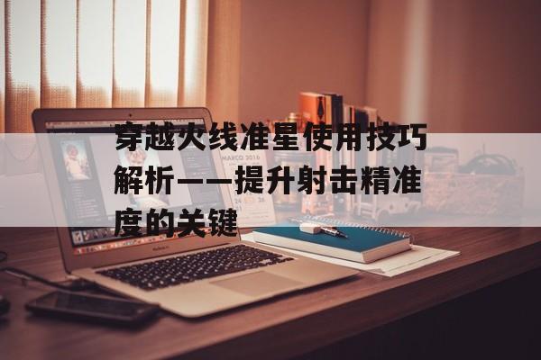 穿越火线准星使用技巧解析——提升射击精准度的关键