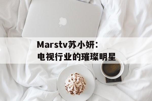 Marstv苏小妍：电视行业的璀璨明星