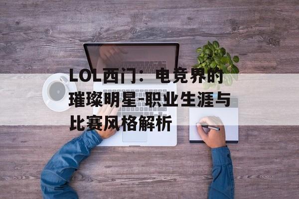 LOL西门：电竞界的璀璨明星-职业生涯与比赛风格解析