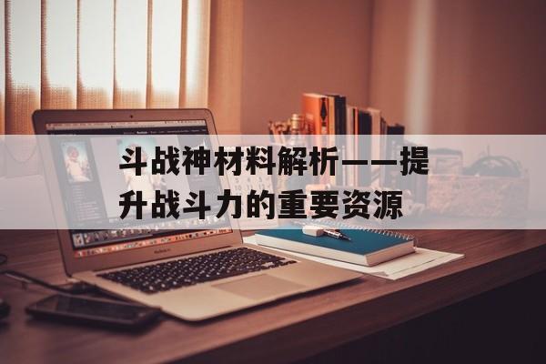 斗战神材料解析——提升战斗力的重要资源