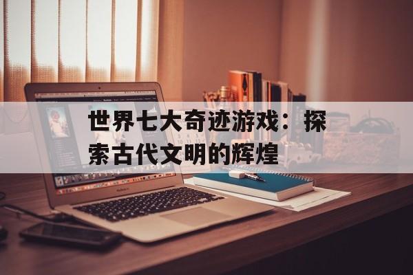 世界七大奇迹游戏：探索古代文明的辉煌