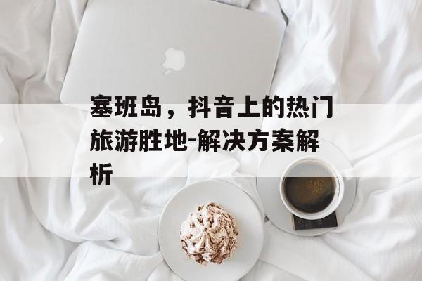 塞班岛，抖音上的热门旅游胜地-解决方案解析