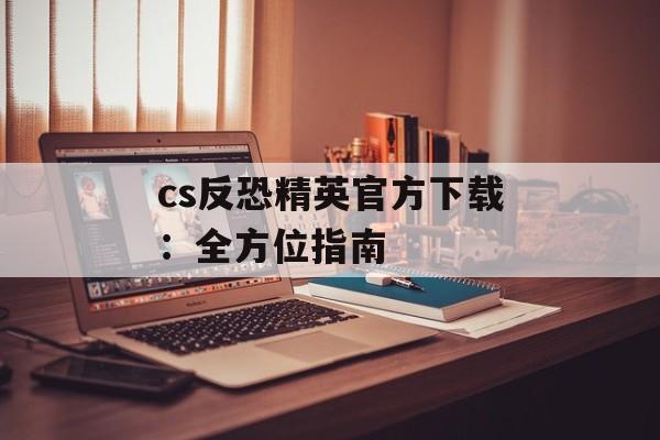 cs反恐精英官方下载：全方位指南
