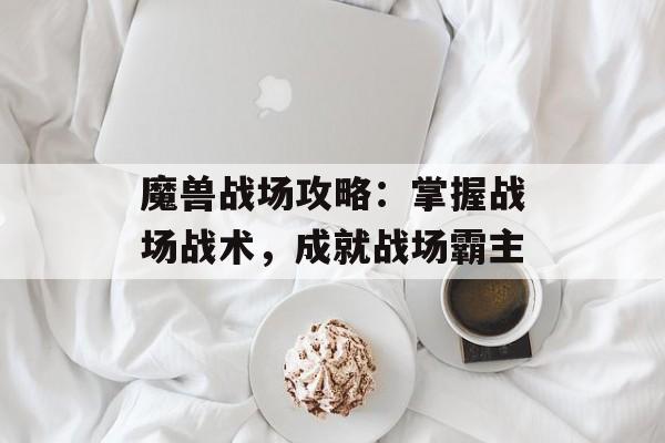 魔兽战场攻略：掌握战场战术，成就战场霸主