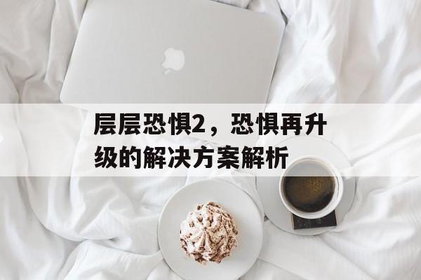 层层恐惧2，恐惧再升级的解决方案解析