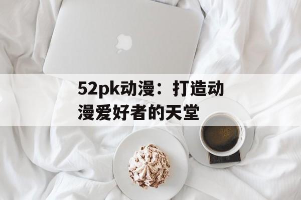 52pk动漫：打造动漫爱好者的天堂