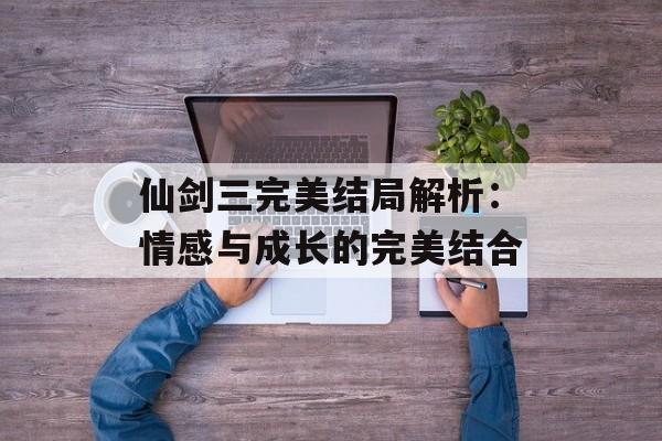 仙剑三完美结局解析：情感与成长的完美结合