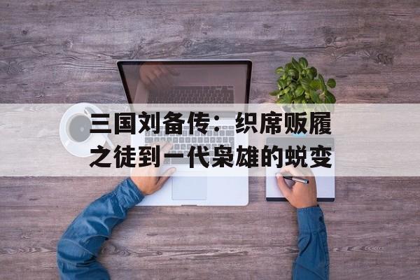 三国刘备传：织席贩履之徒到一代枭雄的蜕变