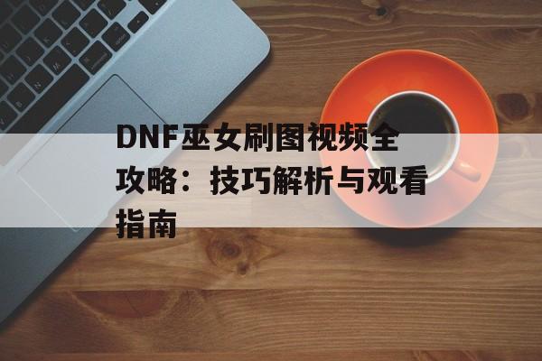 DNF巫女刷图视频全攻略：技巧解析与观看指南